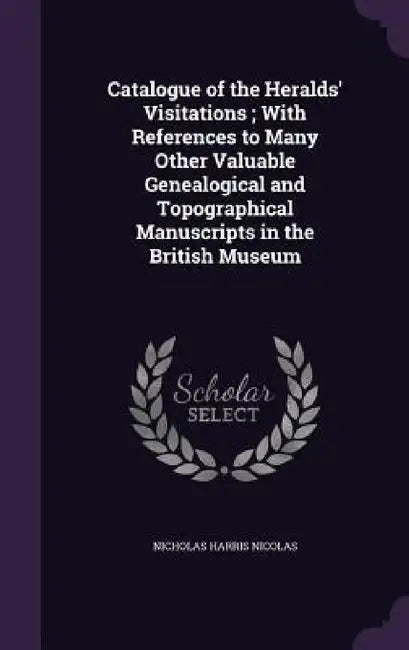 Catalogue of the Heralds' Visitations; With References to Many Other Valuable Genealogical and Topographical Manuscripts in the British Museum by Nicholas Harris Nicolas