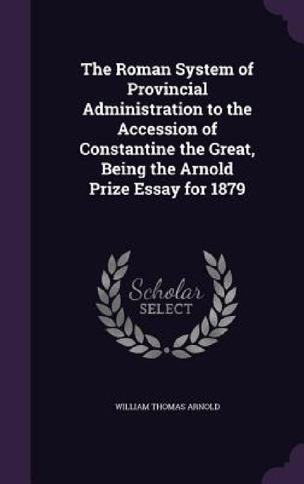 The Roman System of Provincial Administration to the Accession of Constantine the Great, Being the Arnold Prize Essay for 1879 by William Thomas Arnold