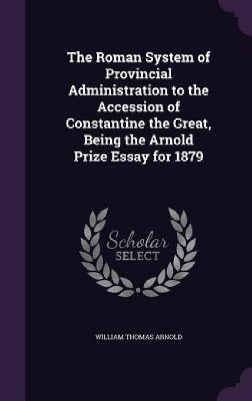 The Roman System of Provincial Administration to the Accession of Constantine the Great, Being the Arnold Prize Essay for 1879 by William Thomas Arnold