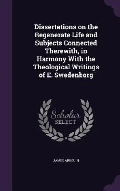 Dissertations on the Regenerate Life and Subjects Connected Therewith, in Harmony With the Theological Writings of E. Swedenborg by James Arbouin