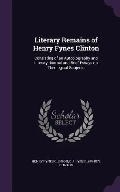 Literary Remains of Henry Fynes Clinton: Consisting of an Autobiography and Literary Journal and Brief Essays on Theological Subjects by Henry Fynes Clinton, C. J. Fynes 1799-1872 Clinton