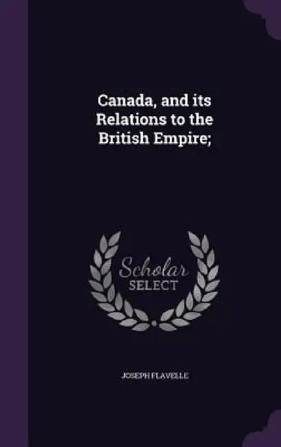Canada, and its Relations to the British Empire; by Joseph Flavelle