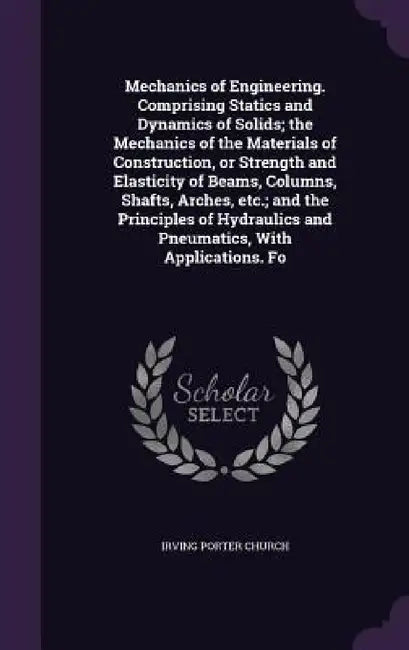 Mechanics of Engineering. Comprising Statics and Dynamics of Solids; the Mechanics of the Materials of Construction, or Strength and Elasticity of Bea by Irving Porter Church
