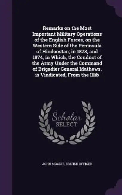 Remarks on the Most Important Military Operations of the English Forces, on the Western Side of the Peninsula of Hindoostan; in 1873, and 1874, in Whi by John Moodie, British Officer
