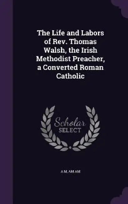 The Life and Labors of Rev. Thomas Walsh, the Irish Methodist Preacher, a Converted Roman Catholic by A. M, Am Am