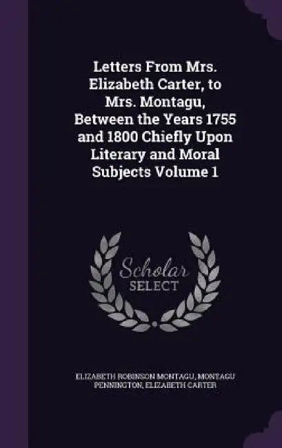 Letters From Mrs. Elizabeth Carter, to Mrs. Montagu, Between the Years 1755 and 1800 Chiefly Upon Literary and Moral Subjects Volume 1 by Elizabeth Robinson Montagu, Montagu Pennington, Elizabeth Carter