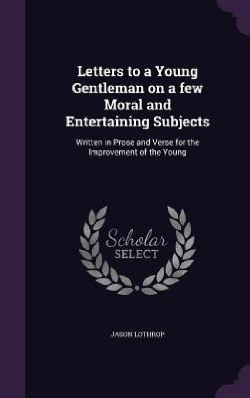 Letters to a Young Gentleman on a few Moral and Entertaining Subjects: Written in Prose and Verse for the Improvement of the Young by Jason Lothrop