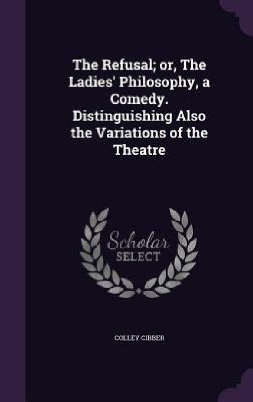 The Refusal; or, The Ladies' Philosophy, a Comedy. Distinguishing Also the Variations of the Theatre by Colley Cibber