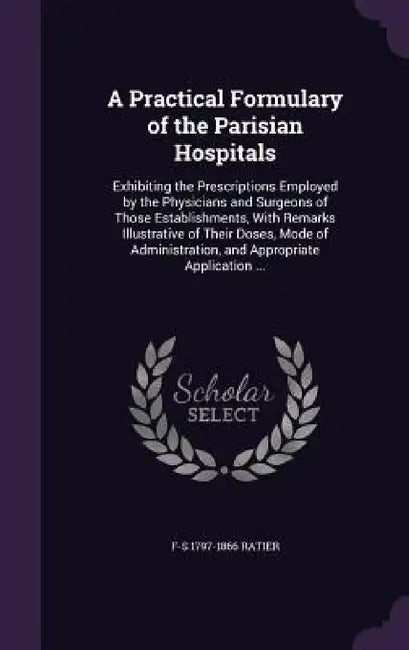 A Practical Formulary of the Parisian Hospitals: Exhibiting the Prescriptions Employed by the Physicians and Surgeons of Those Establishments, With Re by F-S 1797-1866 Ratier