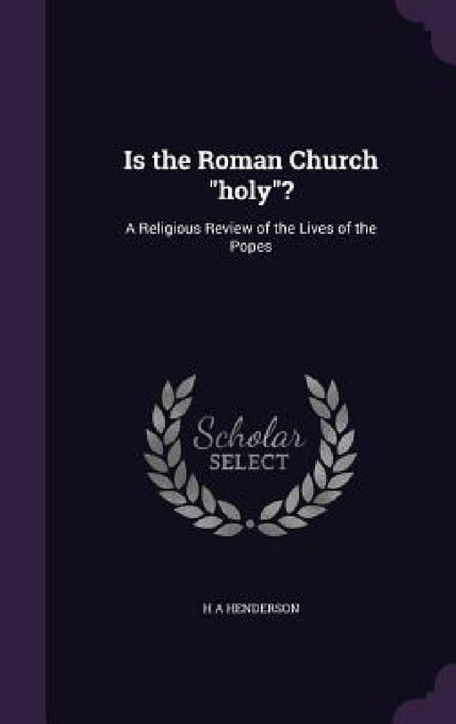 Is the Roman Church "holy"?: A Religious Review of the Lives of the Popes by H. A. Henderson