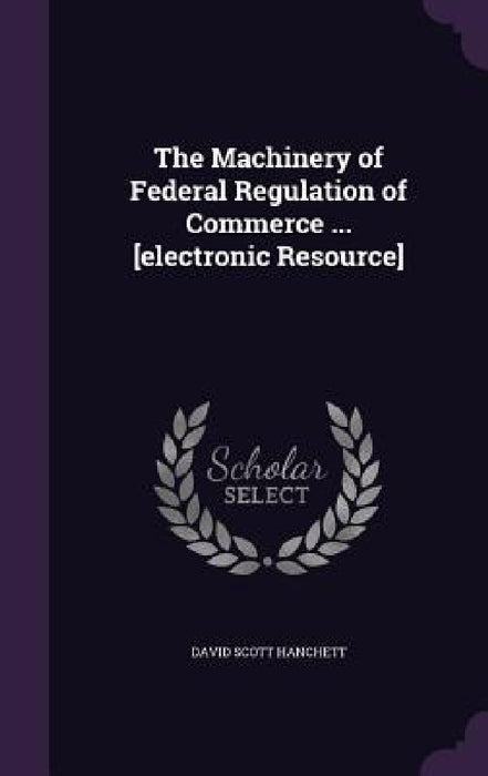 The Machinery of Federal Regulation of Commerce ... [electronic Resource] by David Scott Hanchett