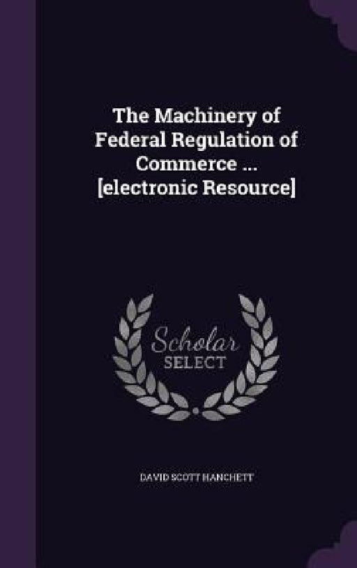 The Machinery of Federal Regulation of Commerce ... [electronic Resource] by David Scott Hanchett