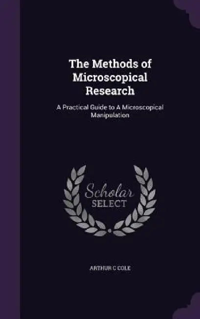 The Methods of Microscopical Research: A Practical Guide to A Microscopical Manipulation by Arthur C. Cole