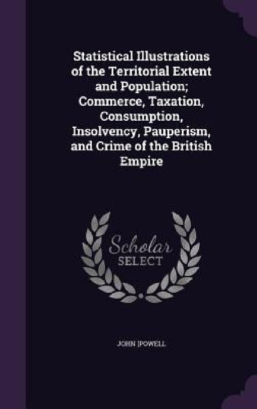 Statistical Illustrations of the Territorial Extent and Population; Commerce, Taxation, Consumption, Insolvency, Pauperism, and Crime of the British E by John [Powell