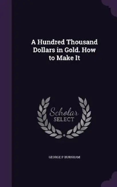 A Hundred Thousand Dollars in Gold. How to Make It by George P. Burnham