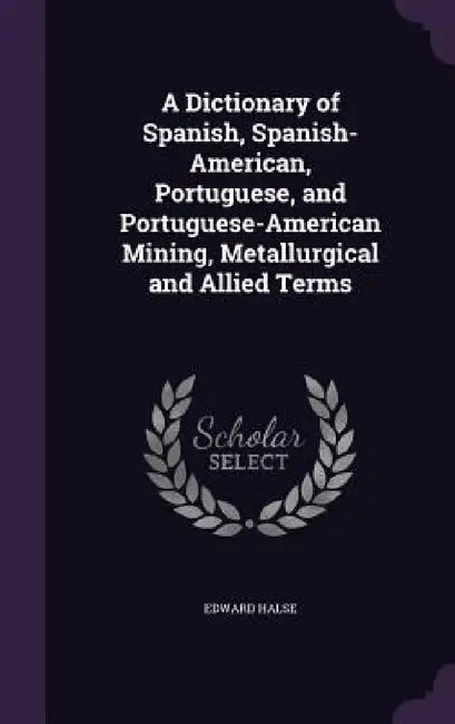 A Dictionary of Spanish, Spanish-American, Portuguese, and Portuguese-American Mining, Metallurgical and Allied Terms by Edward Halse