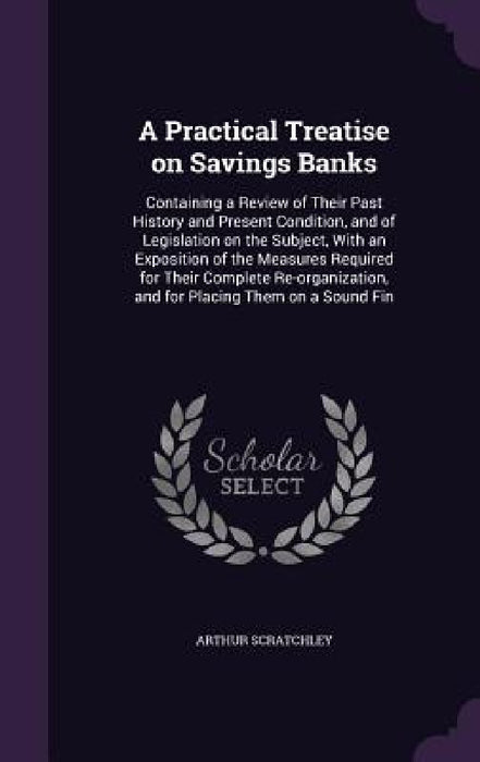 A Practical Treatise on Savings Banks: Containing a Review of Their Past History and Present Condition, and of Legislation on the Subject, With an Exp by Arthur Scratchley