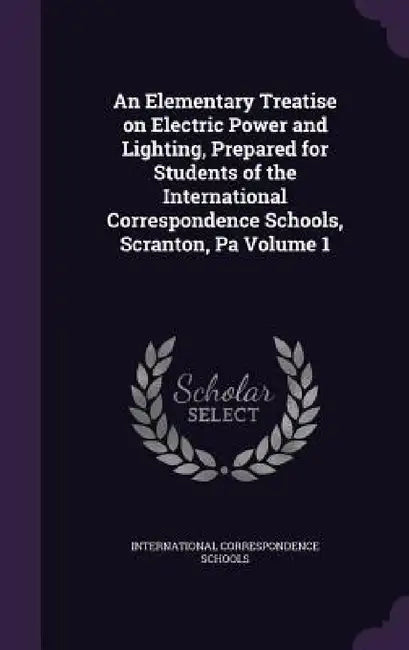 An Elementary Treatise on Electric Power and Lighting, Prepared for Students of the International Correspondence Schools, Scranton, Pa Volume 1 by International Correspondence Schools