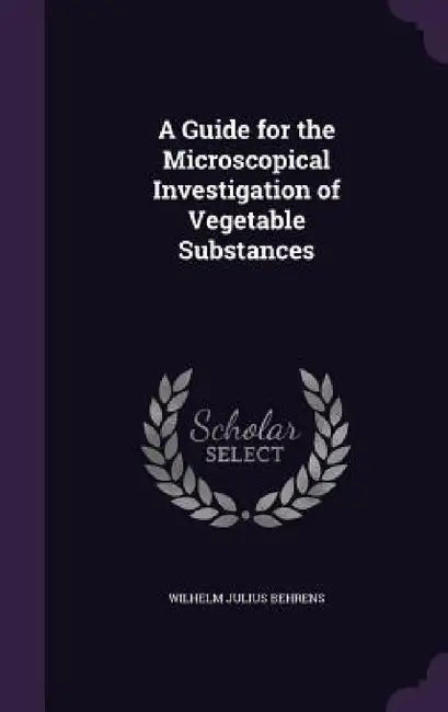 A Guide for the Microscopical Investigation of Vegetable Substances by Wilhelm Julius Behrens