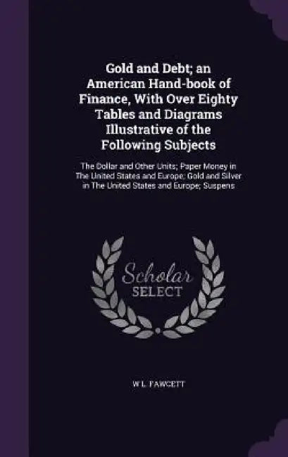 Gold and Debt; an American Hand-book of Finance, With Over Eighty Tables and Diagrams Illustrative of the Following Subjects: The Dollar and Other Uni by W. L. Fawcett