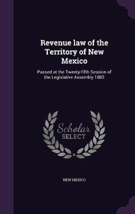Revenue law of the Territory of New Mexico: Passed at the Twenty-fifth Session of the Legislative Assembly 1882 by New Mexico