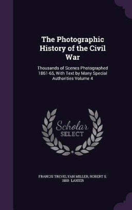 The Photographic History of the Civil War: Thousands of Scenes Photographed 1861-65, With Text by Many Special Authorities Volume 4 by Francis Trevelyan Miller, Robert S. 1880- Lanier