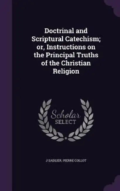 Doctrinal and Scriptural Catechism; or, Instructions on the Principal Truths of the Christian Religion by J. Sadlier, Pierre Collot