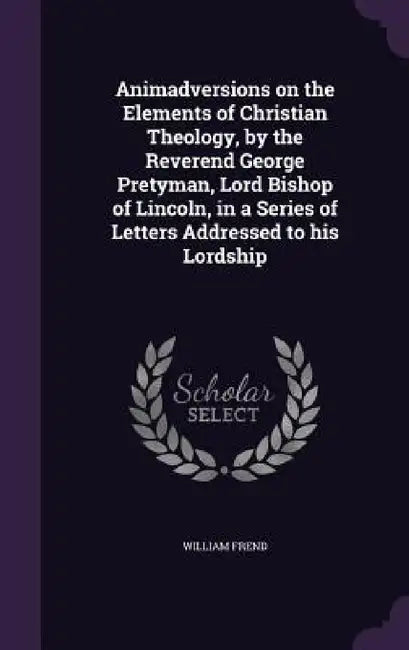 Animadversions on the Elements of Christian Theology, by the Reverend George Pretyman, Lord Bishop of Lincoln, in a Series of Letters Addressed to his by William Frend