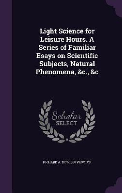 Light Science for Leisure Hours. A Series of Familiar Esays on Scientific Subjects, Natural Phenomena, &c., &c by Richard A. 1837-1888 Proctor