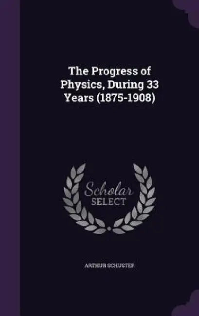 The Progress of Physics, During 33 Years (1875-1908) by Arthur Schuster
