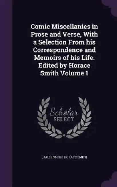 Comic Miscellanies in Prose and Verse, With a Selection From his Correspondence and Memoirs of his Life. Edited by Horace Smith Volume 1 by James Smith, Horace Smith