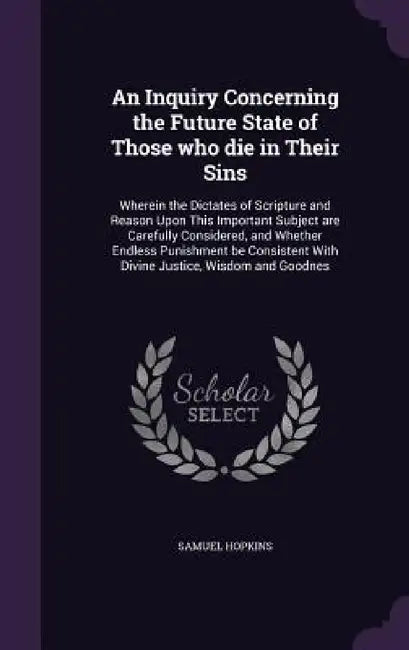 An Inquiry Concerning the Future State of Those who die in Their Sins: Wherein the Dictates of Scripture and Reason Upon This Important Subject are Ca by Samuel Hopkins