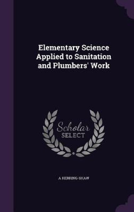 Elementary Science Applied to Sanitation and Plumbers' Work by A. Herring-Shaw