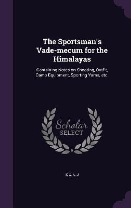 The Sportsman's Vade-mecum for the Himalayas: Containing Notes on Shooting, Outfit, Camp Equipment, Sporting Yarns, etc. by K. C. a. J