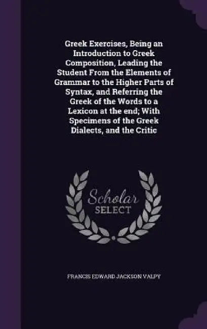 Greek Exercises, Being an Introduction to Greek Composition, Leading the Student From the Elements of Grammar to the Higher Parts of Syntax, and Refer by Francis Edward Jackson Valpy