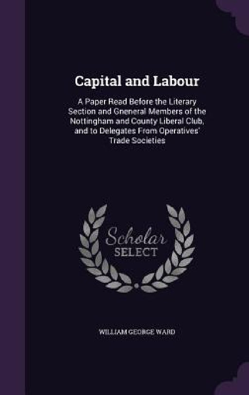 Capital and Labour: A Paper Read Before the Literary Section and Gneneral Members of the Nottingham and County Liberal Club, and to Delega by William George Ward