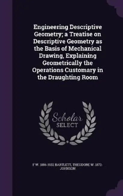 Engineering Descriptive Geometry; a Treatise on Descriptive Geometry as the Basis of Mechanical Drawing, Explaining Geometrically the Operations Custo by F. W. 1856-1932 Bartlett, Theodore W. 1872- Johnson