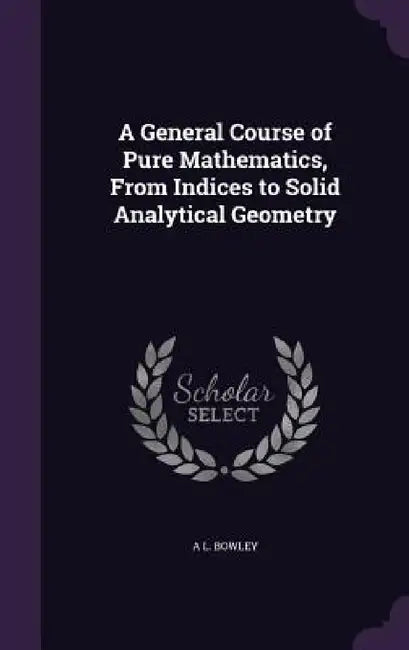 A General Course of Pure Mathematics, From Indices to Solid Analytical Geometry by A. L. Bowley