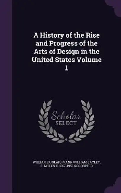 A History of the Rise and Progress of the Arts of Design in the United States Volume 1 by William Dunlap, Frank William Bayley, Charles E. 1867-1950 Goodspeed