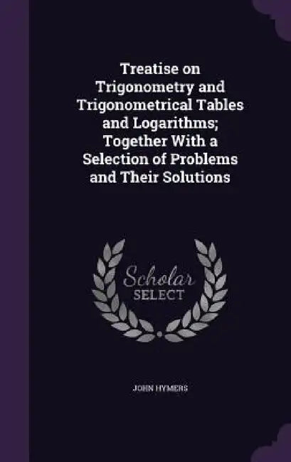 Treatise on Trigonometry and Trigonometrical Tables and Logarithms; Together With a Selection of Problems and Their Solutions by John Hymers