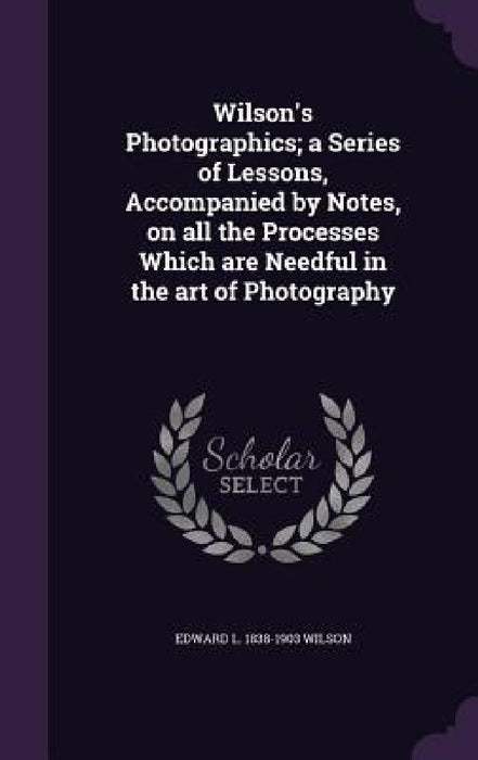 Wilson's Photographics; a Series of Lessons, Accompanied by Notes, on all the Processes Which are Needful in the art of Photography by Edward L. 1838-1903 Wilson