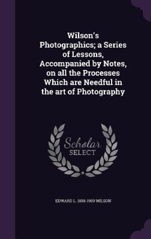 Wilson's Photographics; a Series of Lessons, Accompanied by Notes, on all the Processes Which are Needful in the art of Photography by Edward L. 1838-1903 Wilson