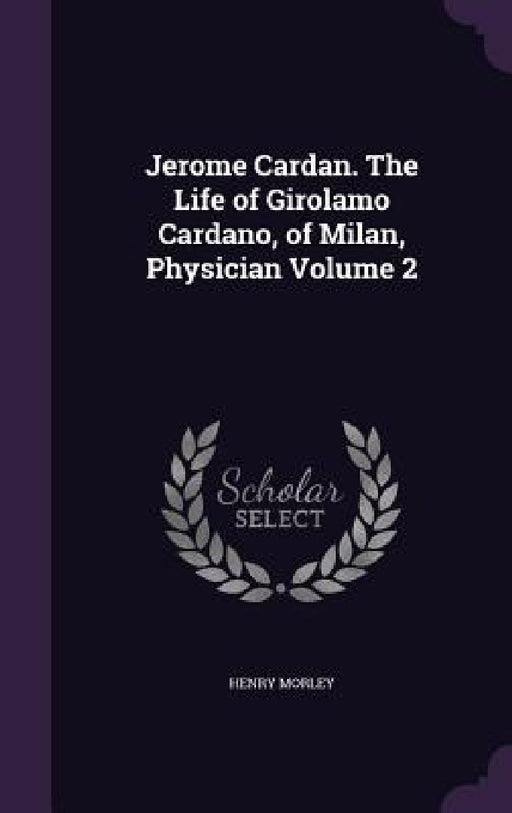 Jerome Cardan. The Life of Girolamo Cardano, of Milan, Physician Volume 2 by Henry Morley