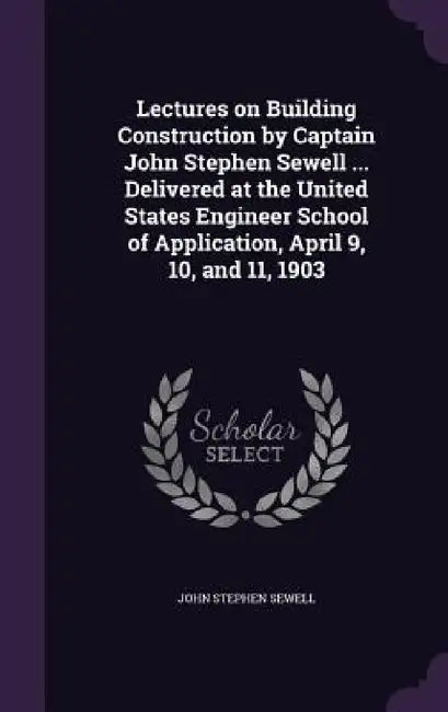 Lectures on Building Construction by Captain John Stephen Sewell ... Delivered at the United States Engineer School of Application, April 9, 10, and 1 by John Stephen Sewell