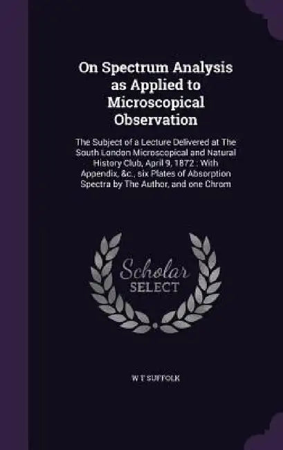 On Spectrum Analysis as Applied to Microscopical Observation: The Subject of a Lecture Delivered at The South London Microscopical and Natural History by W. T. Suffolk