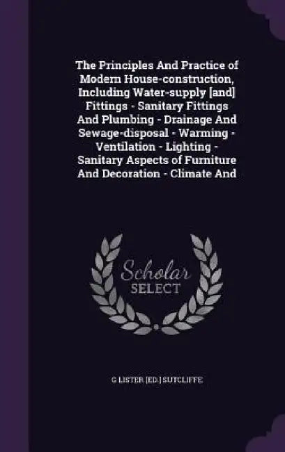 The Principles And Practice of Modern House-construction, Including Water-supply [and] Fittings - Sanitary Fittings And Plumbing - Drainage And Sewage by G. Lister [Ed ]. Sutcliffe