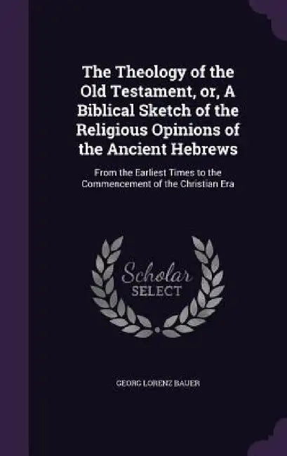 The Theology of the Old Testament, or, A Biblical Sketch of the Religious Opinions of the Ancient Hebrews: From the Earliest Times to the Commencement by Georg Lorenz Bauer