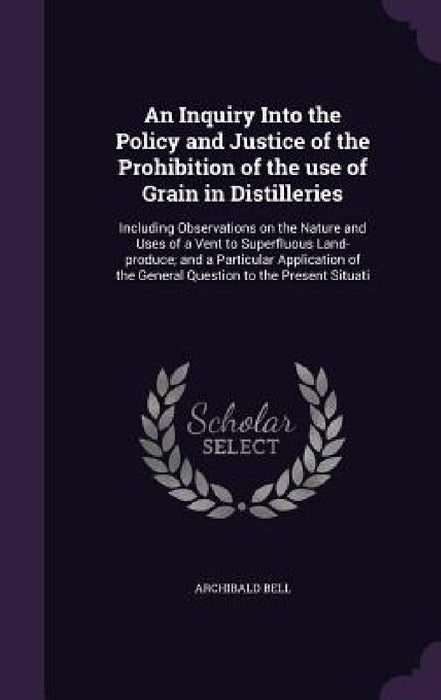 An Inquiry Into the Policy and Justice of the Prohibition of the use of Grain in Distilleries: Including Observations on the Nature and Uses of a Vent by Archibald Bell