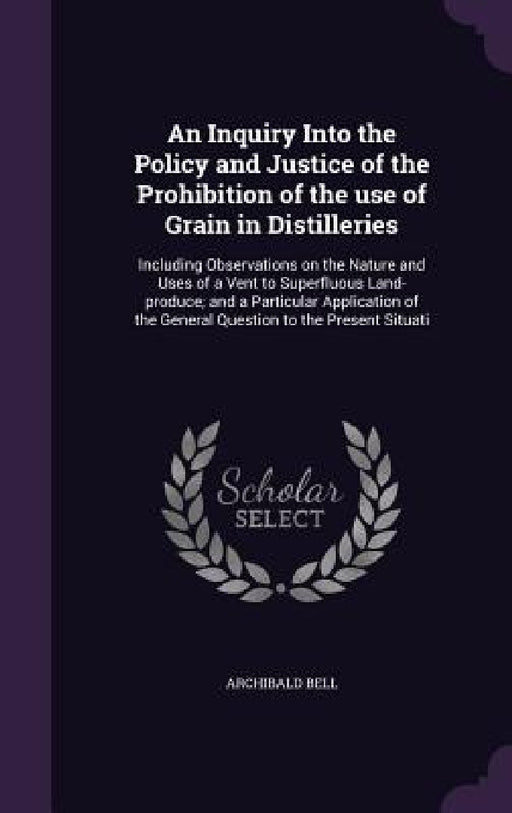 An Inquiry Into the Policy and Justice of the Prohibition of the use of Grain in Distilleries: Including Observations on the Nature and Uses of a Vent by Archibald Bell