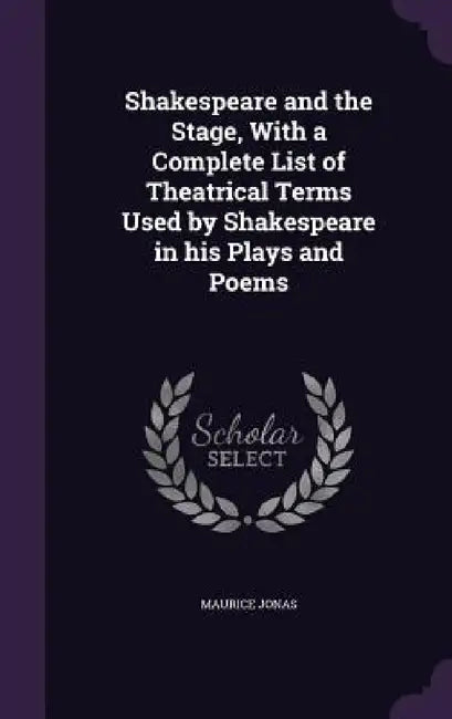 Shakespeare and the Stage, With a Complete List of Theatrical Terms Used by Shakespeare in his Plays and Poems by Maurice Jonas